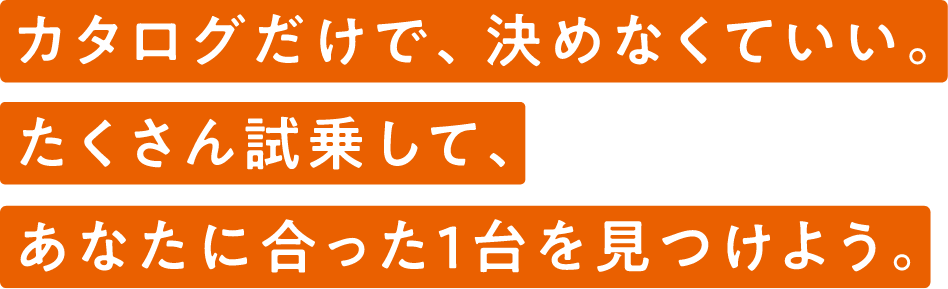 カタログだけで、決めなくていい。たくさん試乗して、あなたに合った1台を見つけよう。